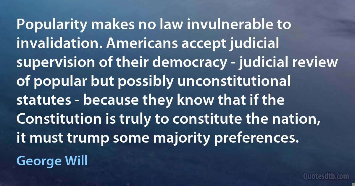 Popularity makes no law invulnerable to invalidation. Americans accept judicial supervision of their democracy - judicial review of popular but possibly unconstitutional statutes - because they know that if the Constitution is truly to constitute the nation, it must trump some majority preferences. (George Will)