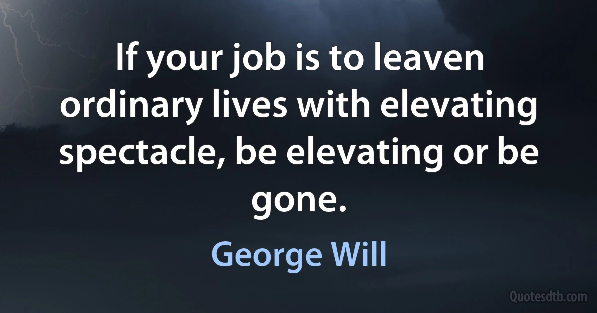 If your job is to leaven ordinary lives with elevating spectacle, be elevating or be gone. (George Will)