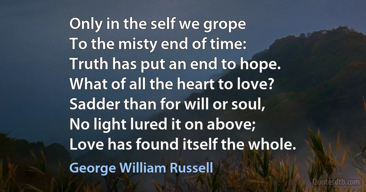 Only in the self we grope
To the misty end of time:
Truth has put an end to hope.
What of all the heart to love?
Sadder than for will or soul,
No light lured it on above;
Love has found itself the whole. (George William Russell)