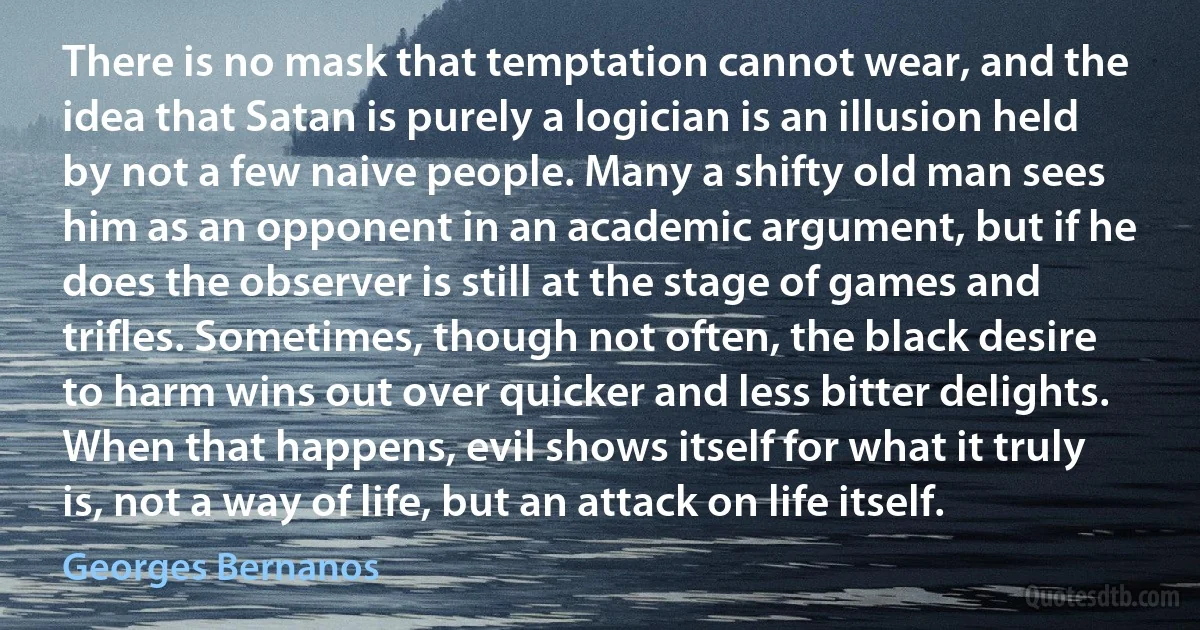 There is no mask that temptation cannot wear, and the idea that Satan is purely a logician is an illusion held by not a few naive people. Many a shifty old man sees him as an opponent in an academic argument, but if he does the observer is still at the stage of games and trifles. Sometimes, though not often, the black desire to harm wins out over quicker and less bitter delights. When that happens, evil shows itself for what it truly is, not a way of life, but an attack on life itself. (Georges Bernanos)