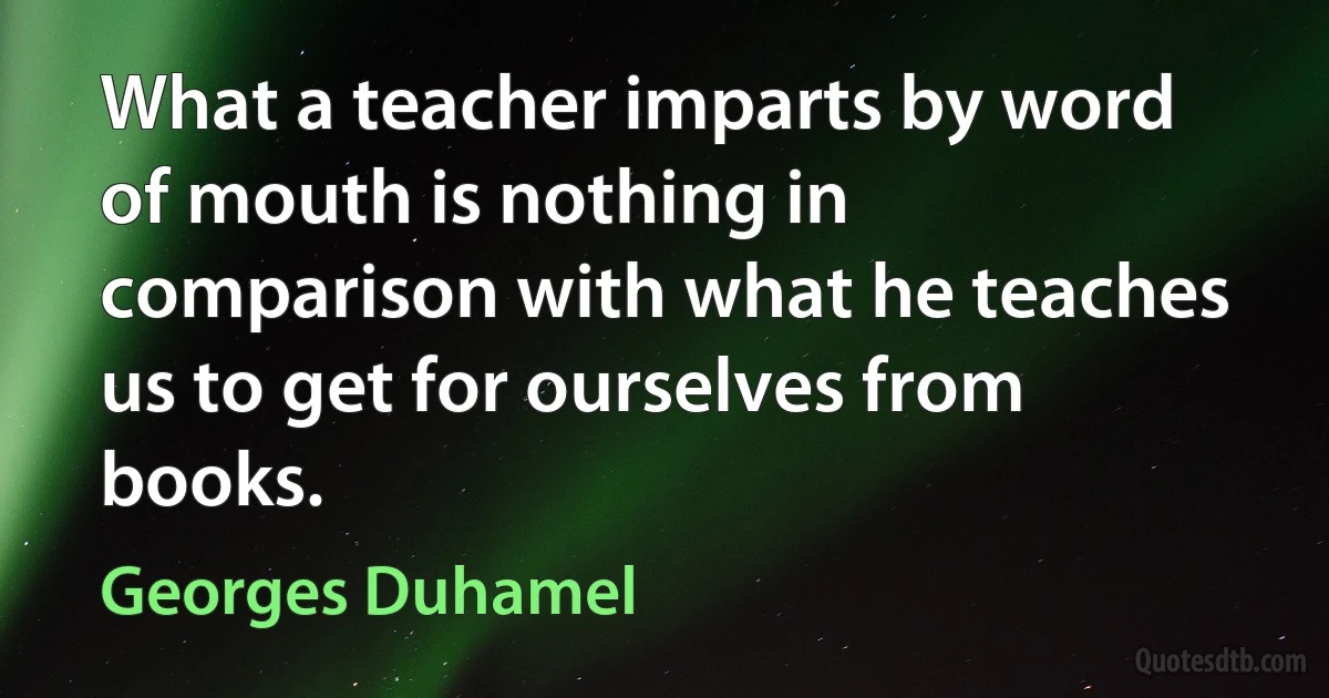 What a teacher imparts by word of mouth is nothing in comparison with what he teaches us to get for ourselves from books. (Georges Duhamel)