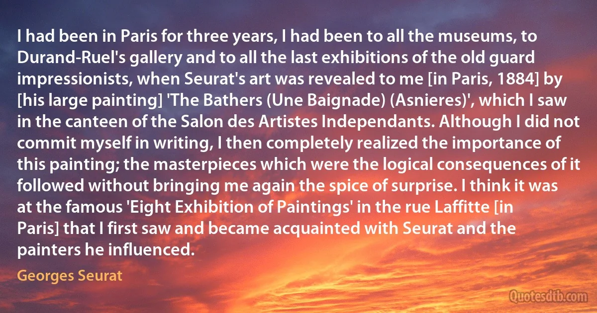 I had been in Paris for three years, I had been to all the museums, to Durand-Ruel's gallery and to all the last exhibitions of the old guard impressionists, when Seurat's art was revealed to me [in Paris, 1884] by [his large painting] 'The Bathers (Une Baignade) (Asnieres)', which I saw in the canteen of the Salon des Artistes Independants. Although I did not commit myself in writing, I then completely realized the importance of this painting; the masterpieces which were the logical consequences of it followed without bringing me again the spice of surprise. I think it was at the famous 'Eight Exhibition of Paintings' in the rue Laffitte [in Paris] that I first saw and became acquainted with Seurat and the painters he influenced. (Georges Seurat)