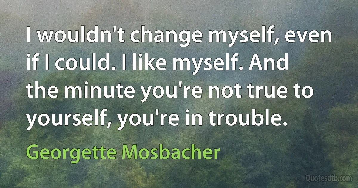 I wouldn't change myself, even if I could. I like myself. And the minute you're not true to yourself, you're in trouble. (Georgette Mosbacher)