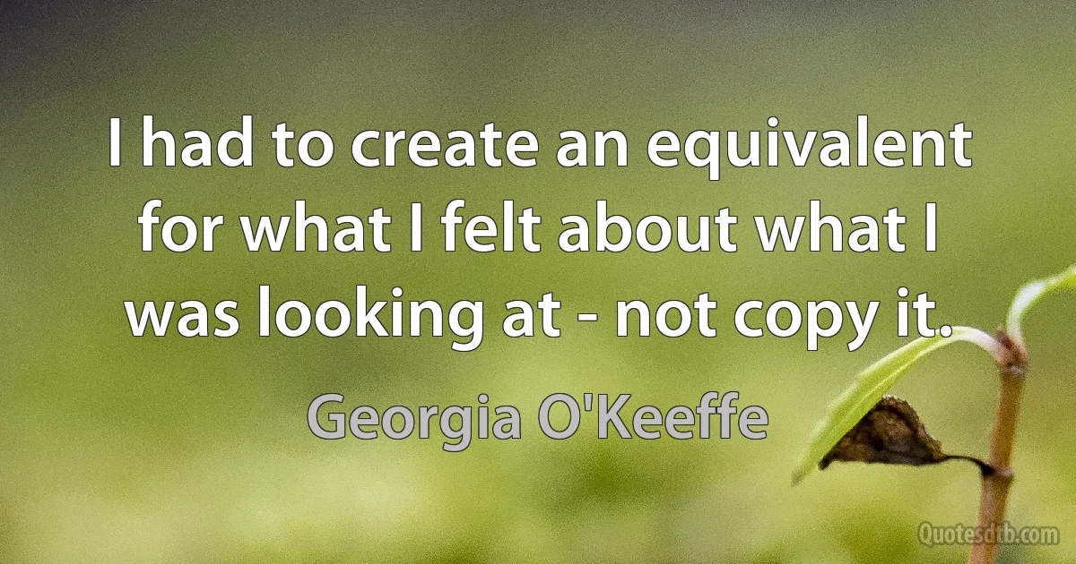 I had to create an equivalent for what I felt about what I was looking at - not copy it. (Georgia O'Keeffe)