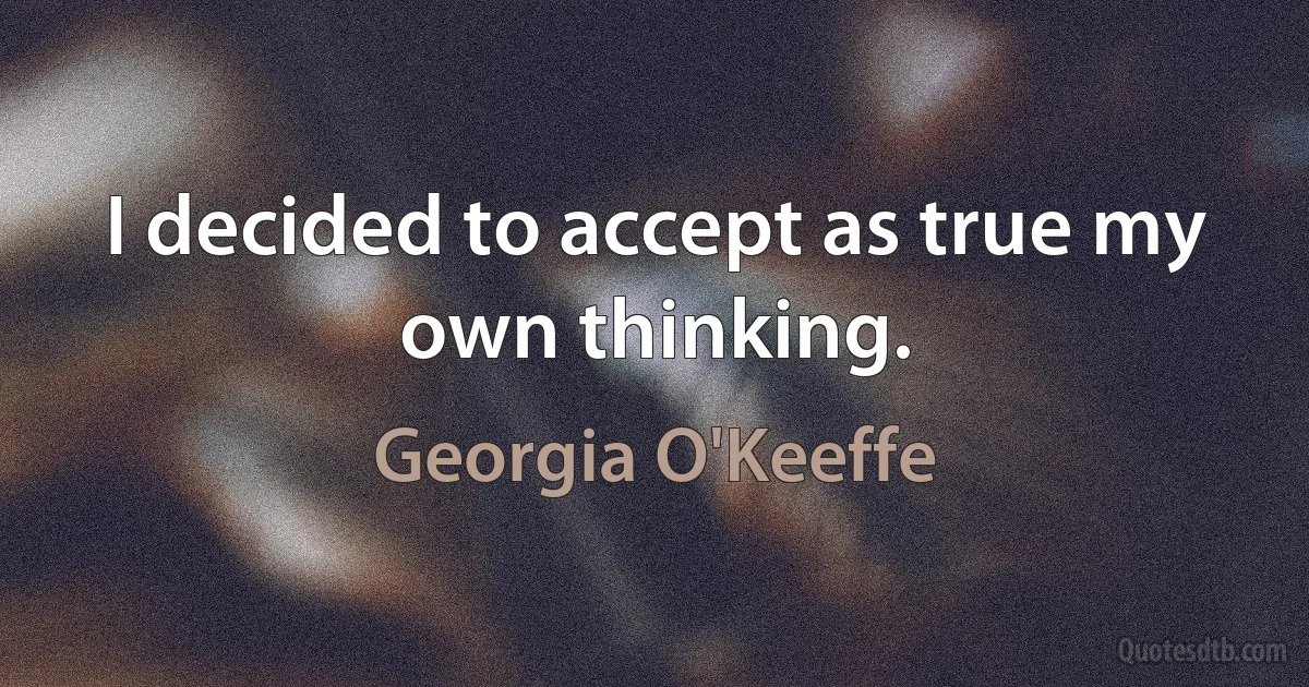 I decided to accept as true my own thinking. (Georgia O'Keeffe)