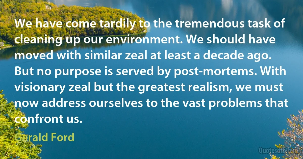 We have come tardily to the tremendous task of cleaning up our environment. We should have moved with similar zeal at least a decade ago. But no purpose is served by post-mortems. With visionary zeal but the greatest realism, we must now address ourselves to the vast problems that confront us. (Gerald Ford)