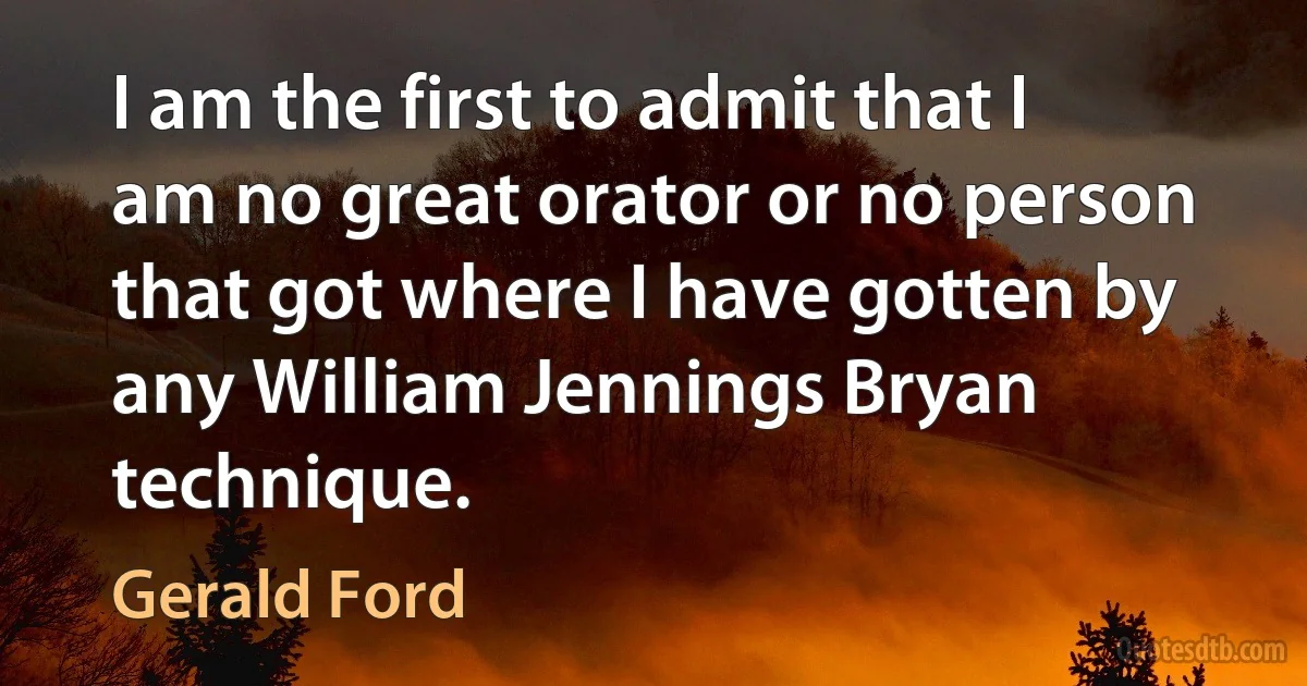 I am the first to admit that I am no great orator or no person that got where I have gotten by any William Jennings Bryan technique. (Gerald Ford)