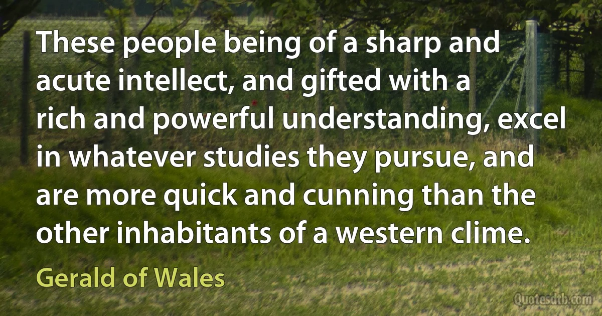 These people being of a sharp and acute intellect, and gifted with a rich and powerful understanding, excel in whatever studies they pursue, and are more quick and cunning than the other inhabitants of a western clime. (Gerald of Wales)