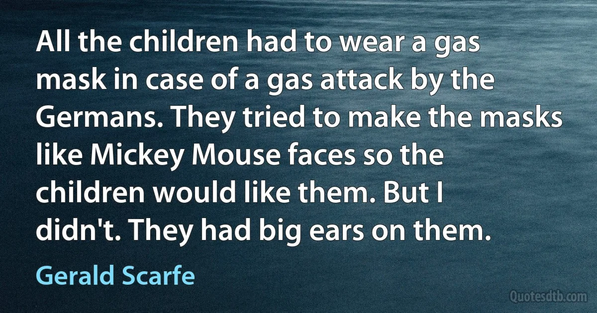 All the children had to wear a gas mask in case of a gas attack by the Germans. They tried to make the masks like Mickey Mouse faces so the children would like them. But I didn't. They had big ears on them. (Gerald Scarfe)