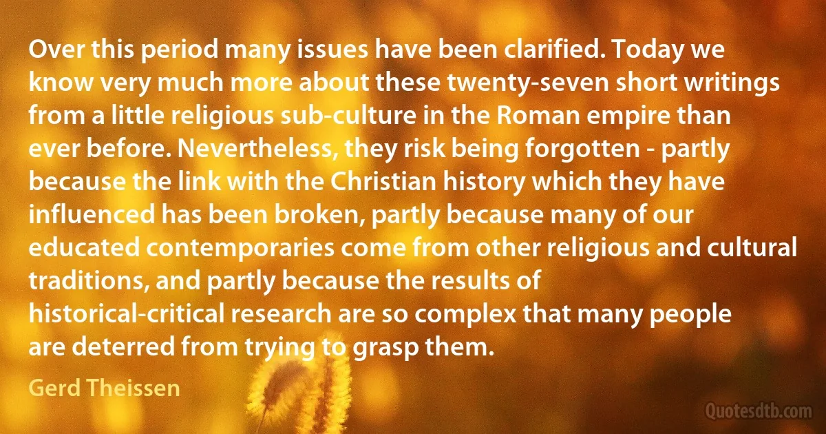 Over this period many issues have been clarified. Today we know very much more about these twenty-seven short writings from a little religious sub-culture in the Roman empire than ever before. Nevertheless, they risk being forgotten - partly because the link with the Christian history which they have influenced has been broken, partly because many of our educated contemporaries come from other religious and cultural traditions, and partly because the results of historical-critical research are so complex that many people are deterred from trying to grasp them. (Gerd Theissen)