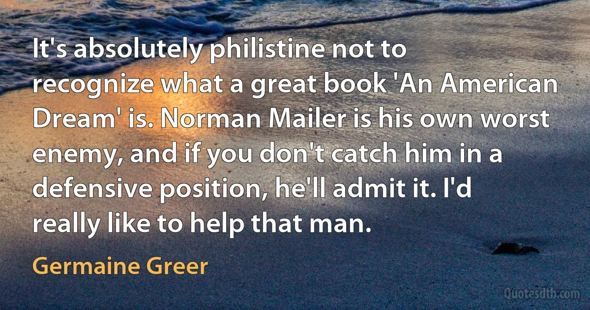 It's absolutely philistine not to recognize what a great book 'An American Dream' is. Norman Mailer is his own worst enemy, and if you don't catch him in a defensive position, he'll admit it. I'd really like to help that man. (Germaine Greer)