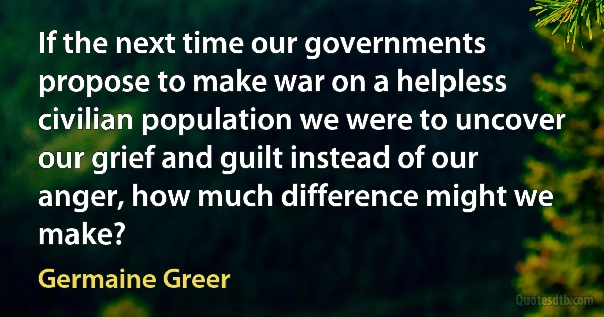 If the next time our governments propose to make war on a helpless civilian population we were to uncover our grief and guilt instead of our anger, how much difference might we make? (Germaine Greer)