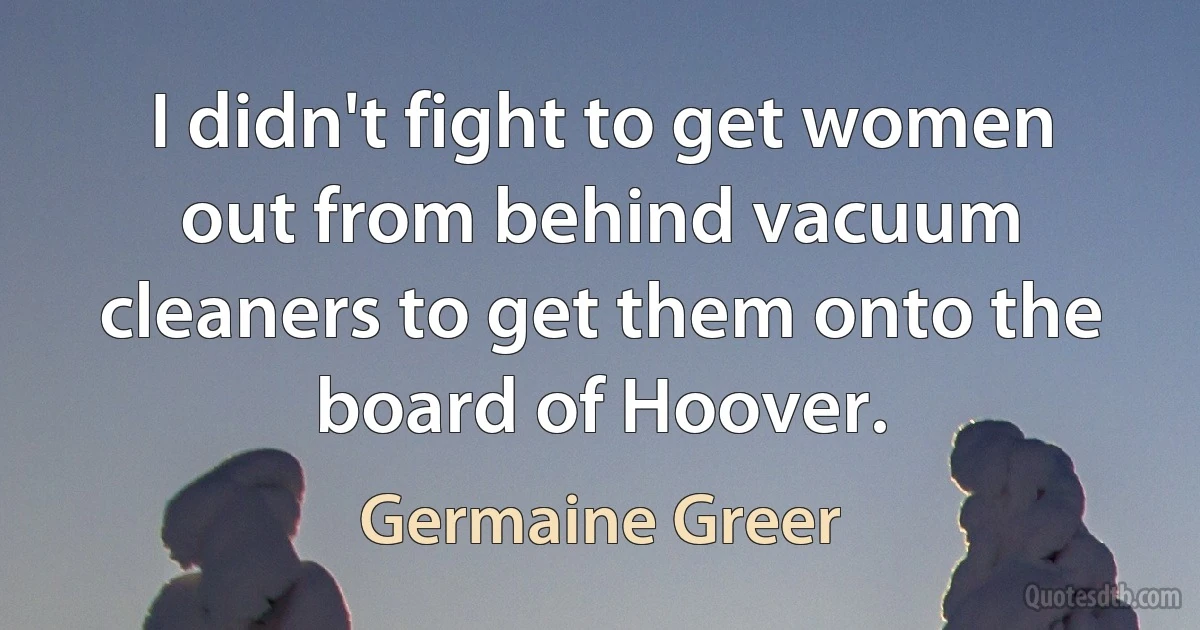 I didn't fight to get women out from behind vacuum cleaners to get them onto the board of Hoover. (Germaine Greer)