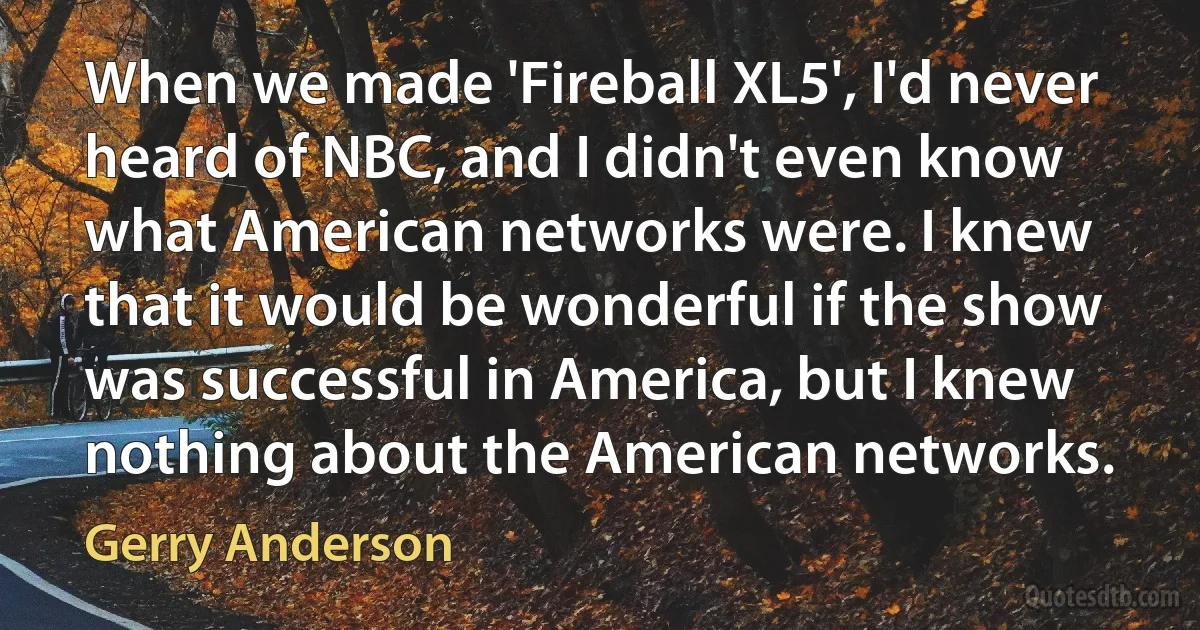 When we made 'Fireball XL5', I'd never heard of NBC, and I didn't even know what American networks were. I knew that it would be wonderful if the show was successful in America, but I knew nothing about the American networks. (Gerry Anderson)