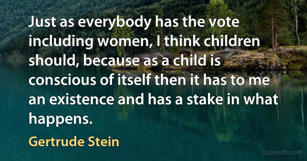 Just as everybody has the vote including women, I think children should, because as a child is conscious of itself then it has to me an existence and has a stake in what happens. (Gertrude Stein)