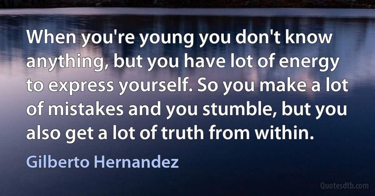 When you're young you don't know anything, but you have lot of energy to express yourself. So you make a lot of mistakes and you stumble, but you also get a lot of truth from within. (Gilberto Hernandez)