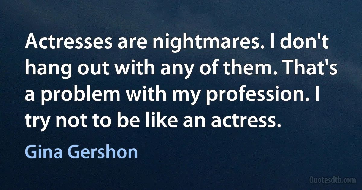 Actresses are nightmares. I don't hang out with any of them. That's a problem with my profession. I try not to be like an actress. (Gina Gershon)