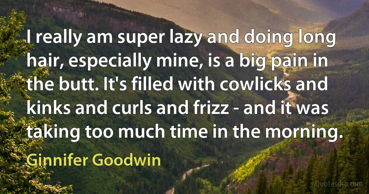 I really am super lazy and doing long hair, especially mine, is a big pain in the butt. It's filled with cowlicks and kinks and curls and frizz - and it was taking too much time in the morning. (Ginnifer Goodwin)