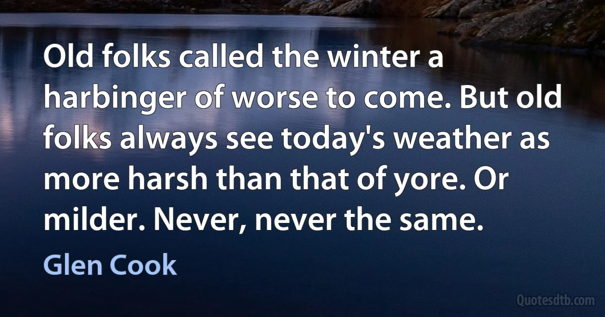 Old folks called the winter a harbinger of worse to come. But old folks always see today's weather as more harsh than that of yore. Or milder. Never, never the same. (Glen Cook)