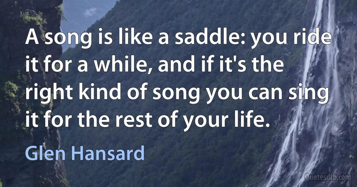 A song is like a saddle: you ride it for a while, and if it's the right kind of song you can sing it for the rest of your life. (Glen Hansard)