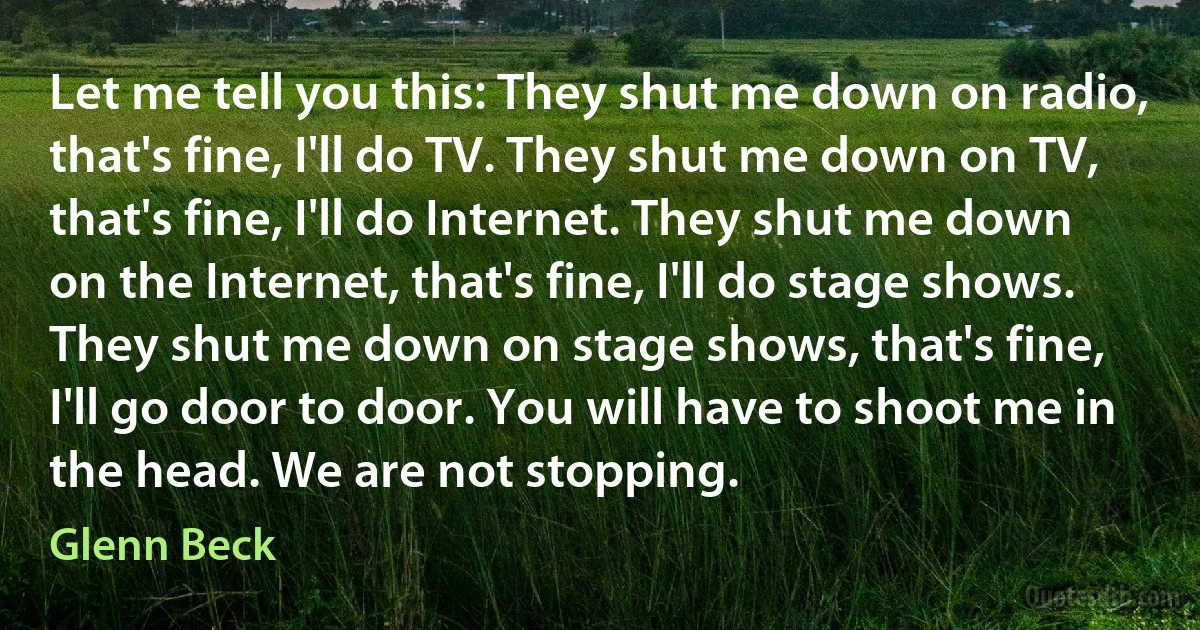 Let me tell you this: They shut me down on radio, that's fine, I'll do TV. They shut me down on TV, that's fine, I'll do Internet. They shut me down on the Internet, that's fine, I'll do stage shows. They shut me down on stage shows, that's fine, I'll go door to door. You will have to shoot me in the head. We are not stopping. (Glenn Beck)