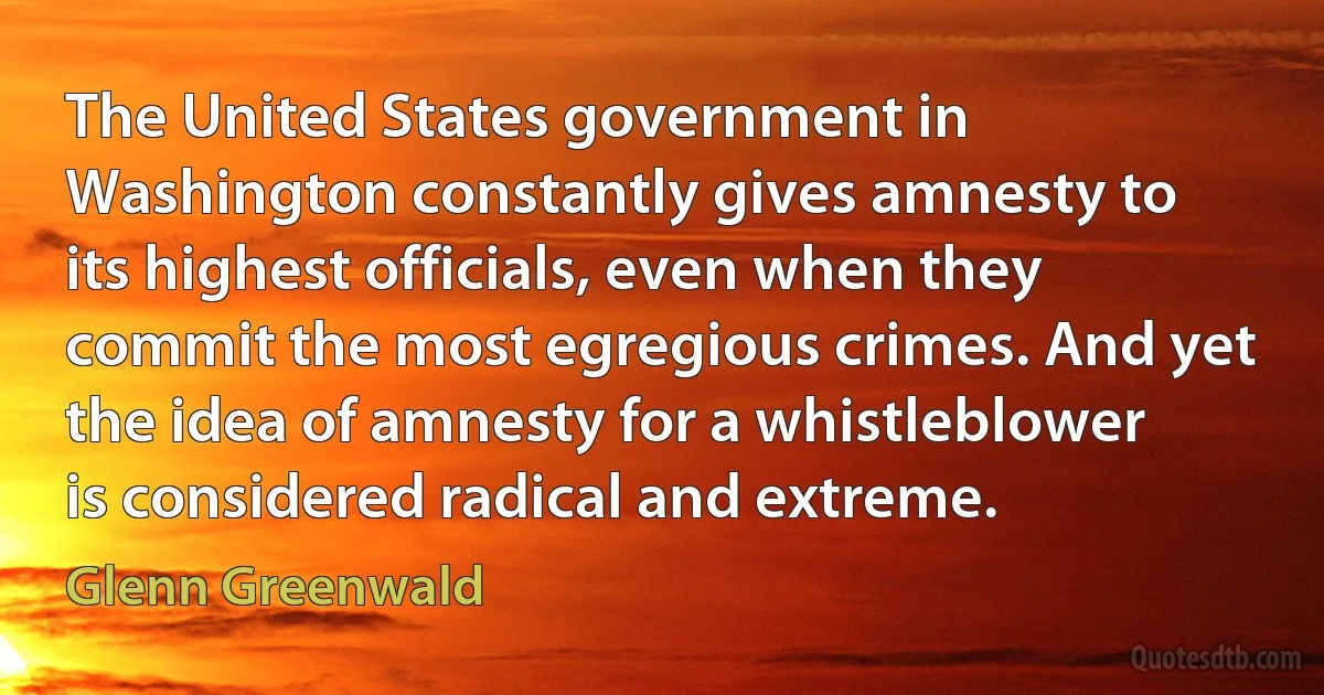 The United States government in Washington constantly gives amnesty to its highest officials, even when they commit the most egregious crimes. And yet the idea of amnesty for a whistleblower is considered radical and extreme. (Glenn Greenwald)