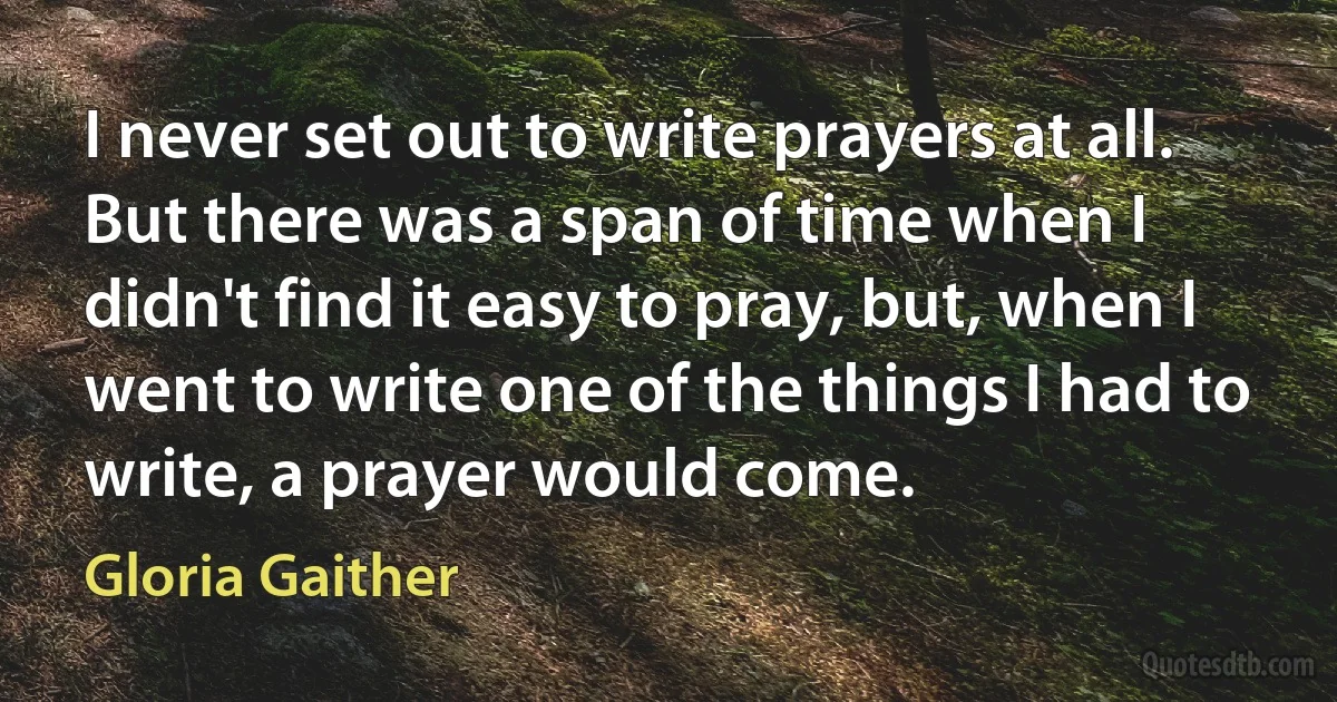 I never set out to write prayers at all. But there was a span of time when I didn't find it easy to pray, but, when I went to write one of the things I had to write, a prayer would come. (Gloria Gaither)