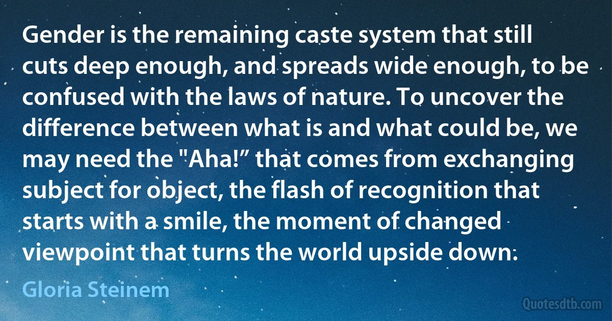 Gender is the remaining caste system that still cuts deep enough, and spreads wide enough, to be confused with the laws of nature. To uncover the difference between what is and what could be, we may need the "Aha!” that comes from exchanging subject for object, the flash of recognition that starts with a smile, the moment of changed viewpoint that turns the world upside down. (Gloria Steinem)
