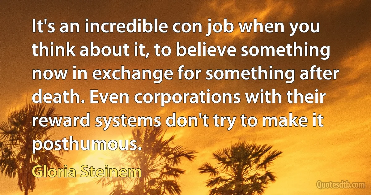 It's an incredible con job when you think about it, to believe something now in exchange for something after death. Even corporations with their reward systems don't try to make it posthumous. (Gloria Steinem)