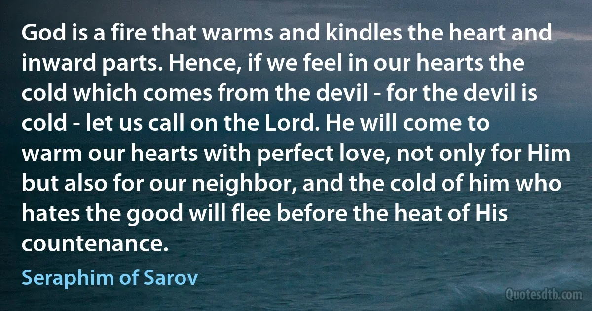 God is a fire that warms and kindles the heart and inward parts. Hence, if we feel in our hearts the cold which comes from the devil - for the devil is cold - let us call on the Lord. He will come to warm our hearts with perfect love, not only for Him but also for our neighbor, and the cold of him who hates the good will flee before the heat of His countenance. (Seraphim of Sarov)