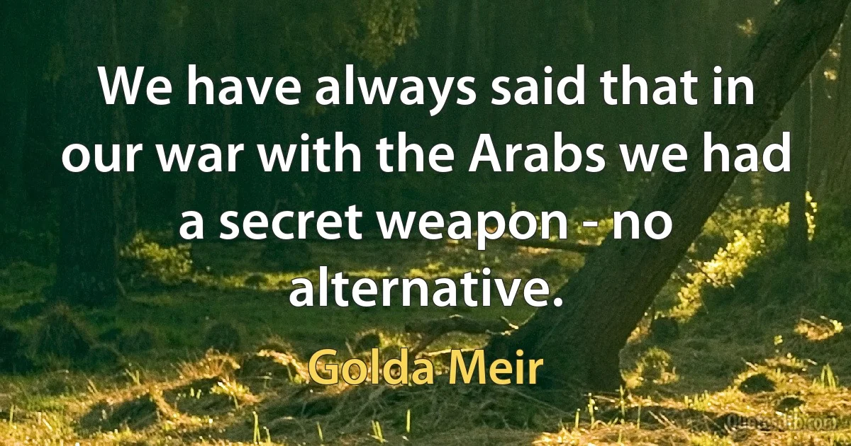 We have always said that in our war with the Arabs we had a secret weapon - no alternative. (Golda Meir)