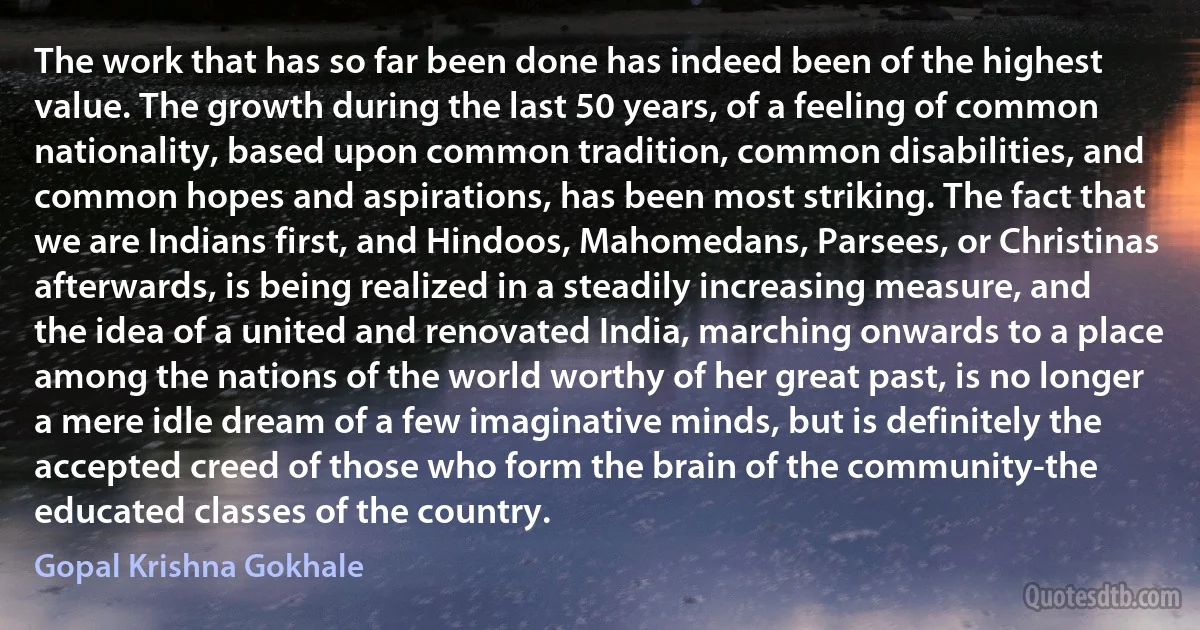 The work that has so far been done has indeed been of the highest value. The growth during the last 50 years, of a feeling of common nationality, based upon common tradition, common disabilities, and common hopes and aspirations, has been most striking. The fact that we are Indians first, and Hindoos, Mahomedans, Parsees, or Christinas afterwards, is being realized in a steadily increasing measure, and the idea of a united and renovated India, marching onwards to a place among the nations of the world worthy of her great past, is no longer a mere idle dream of a few imaginative minds, but is definitely the accepted creed of those who form the brain of the community-the educated classes of the country. (Gopal Krishna Gokhale)