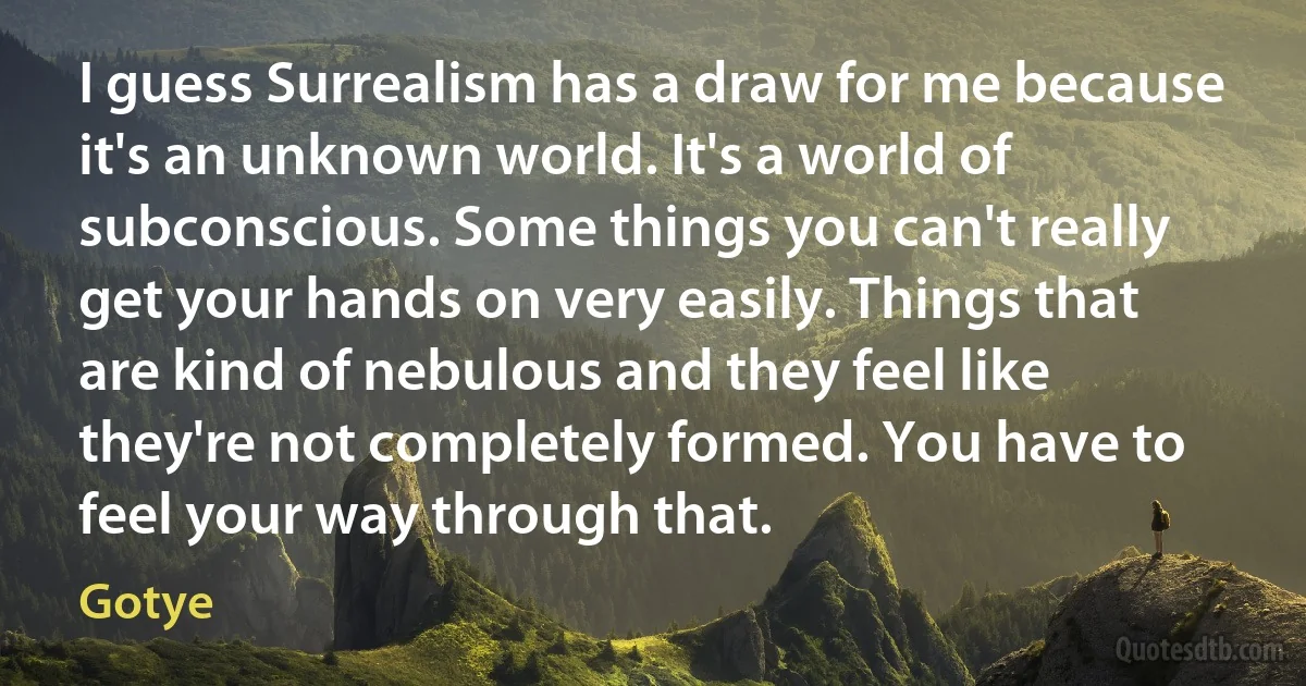 I guess Surrealism has a draw for me because it's an unknown world. It's a world of subconscious. Some things you can't really get your hands on very easily. Things that are kind of nebulous and they feel like they're not completely formed. You have to feel your way through that. (Gotye)