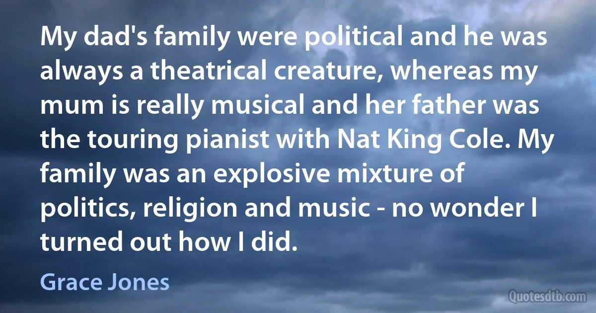 My dad's family were political and he was always a theatrical creature, whereas my mum is really musical and her father was the touring pianist with Nat King Cole. My family was an explosive mixture of politics, religion and music - no wonder I turned out how I did. (Grace Jones)