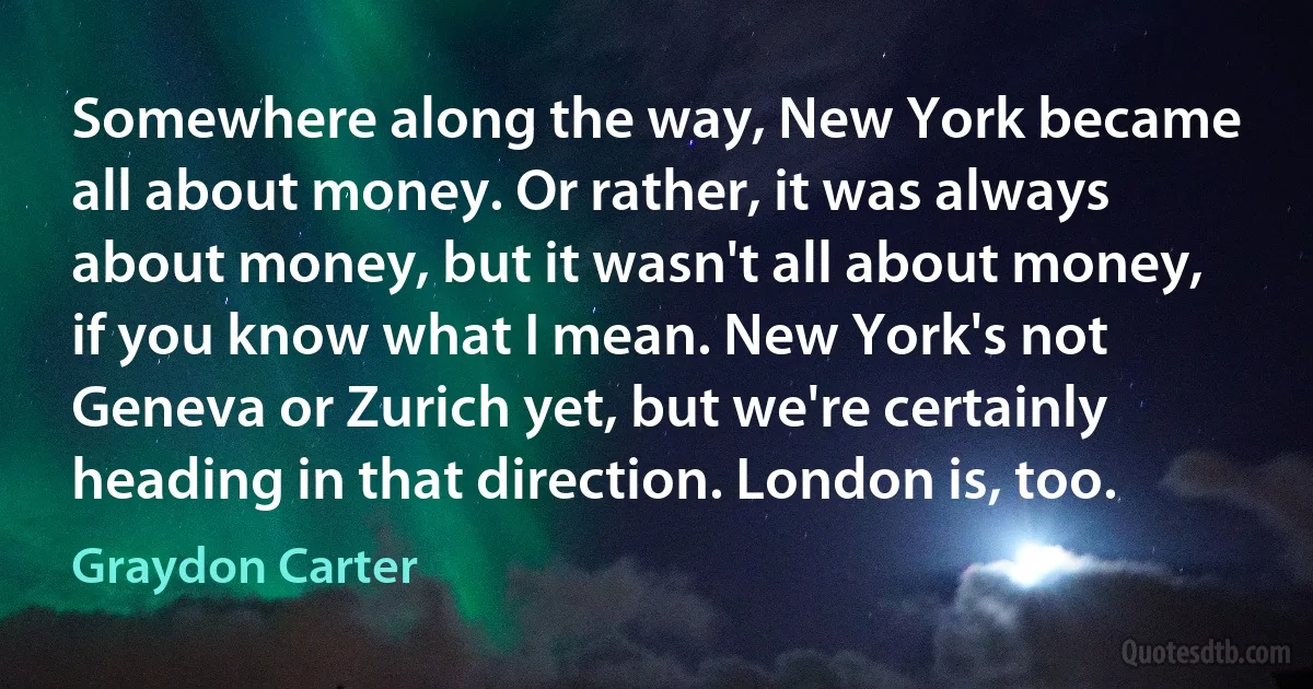 Somewhere along the way, New York became all about money. Or rather, it was always about money, but it wasn't all about money, if you know what I mean. New York's not Geneva or Zurich yet, but we're certainly heading in that direction. London is, too. (Graydon Carter)