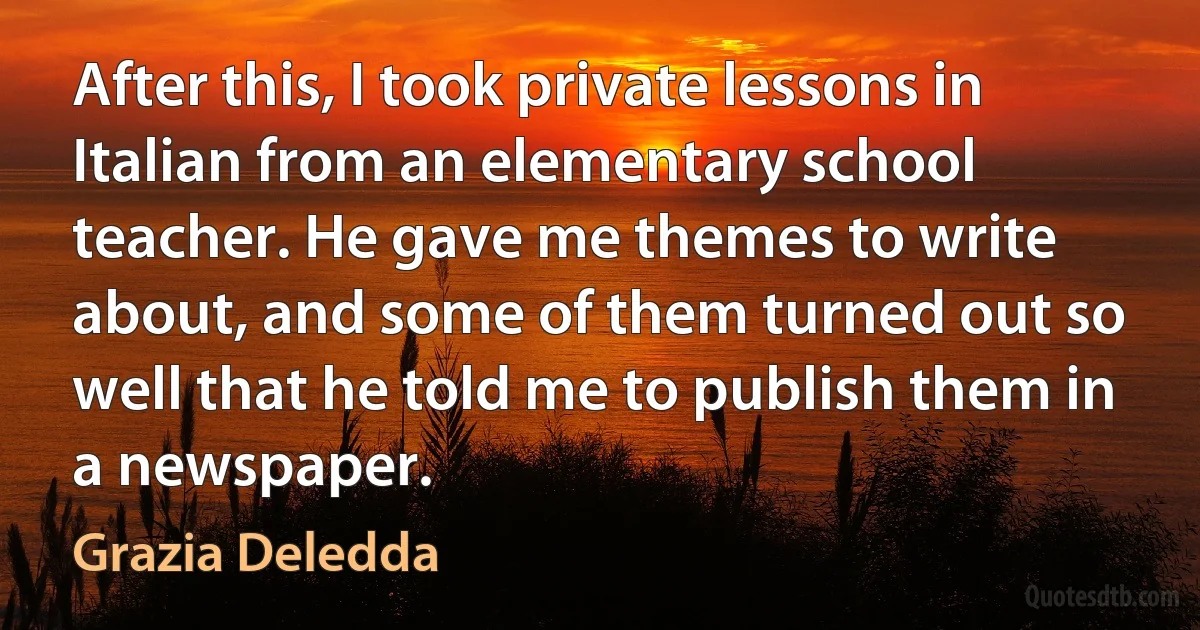 After this, I took private lessons in Italian from an elementary school teacher. He gave me themes to write about, and some of them turned out so well that he told me to publish them in a newspaper. (Grazia Deledda)