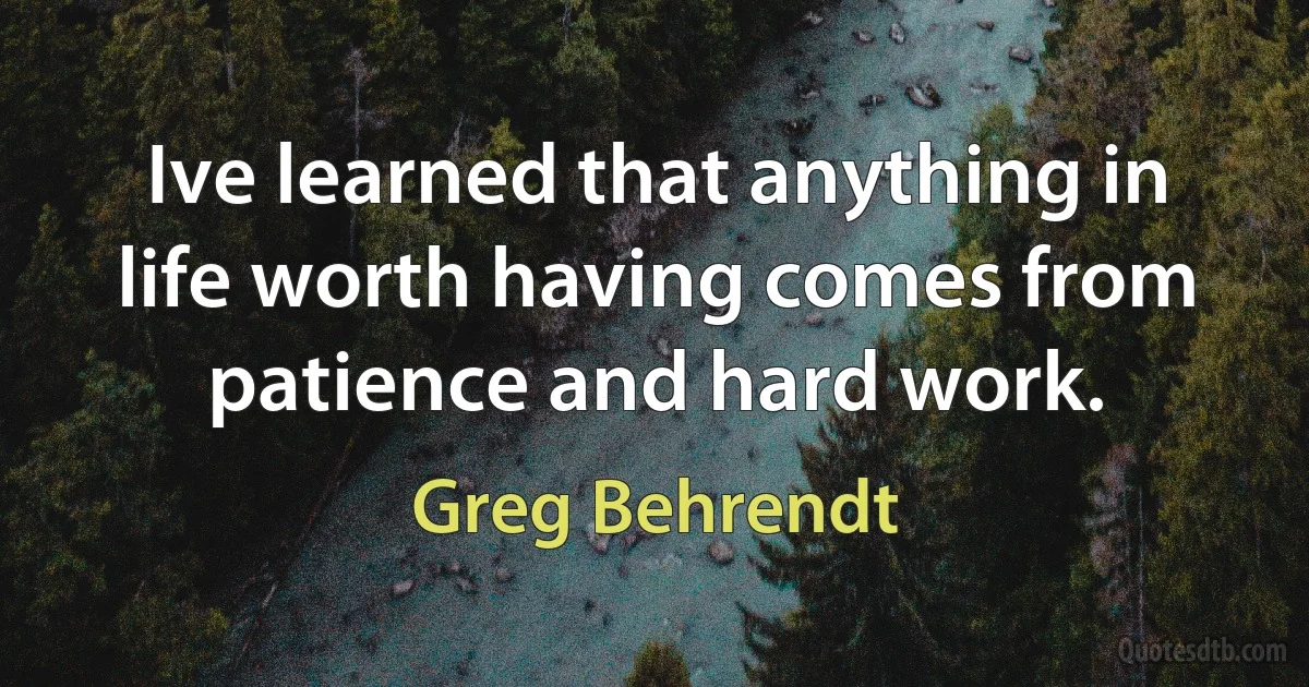 Ive learned that anything in life worth having comes from patience and hard work. (Greg Behrendt)