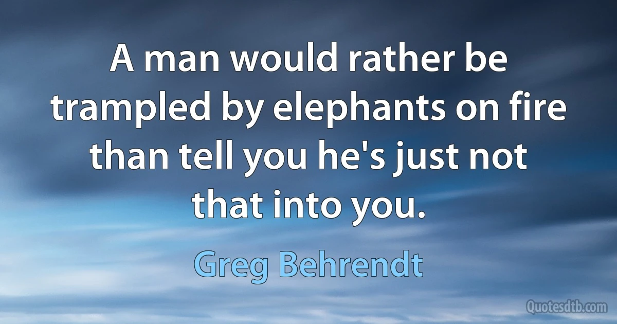 A man would rather be trampled by elephants on fire than tell you he's just not that into you. (Greg Behrendt)