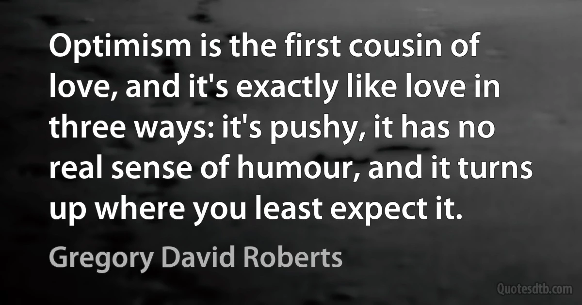 Optimism is the first cousin of love, and it's exactly like love in three ways: it's pushy, it has no real sense of humour, and it turns up where you least expect it. (Gregory David Roberts)