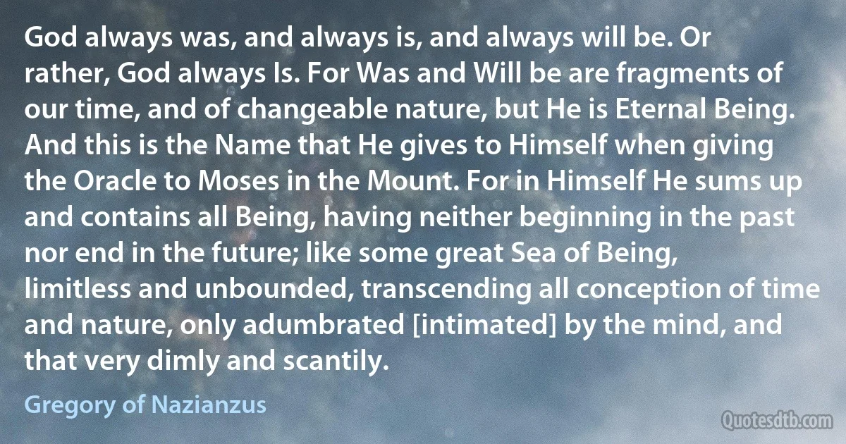 God always was, and always is, and always will be. Or rather, God always Is. For Was and Will be are fragments of our time, and of changeable nature, but He is Eternal Being. And this is the Name that He gives to Himself when giving the Oracle to Moses in the Mount. For in Himself He sums up and contains all Being, having neither beginning in the past nor end in the future; like some great Sea of Being, limitless and unbounded, transcending all conception of time and nature, only adumbrated [intimated] by the mind, and that very dimly and scantily. (Gregory of Nazianzus)