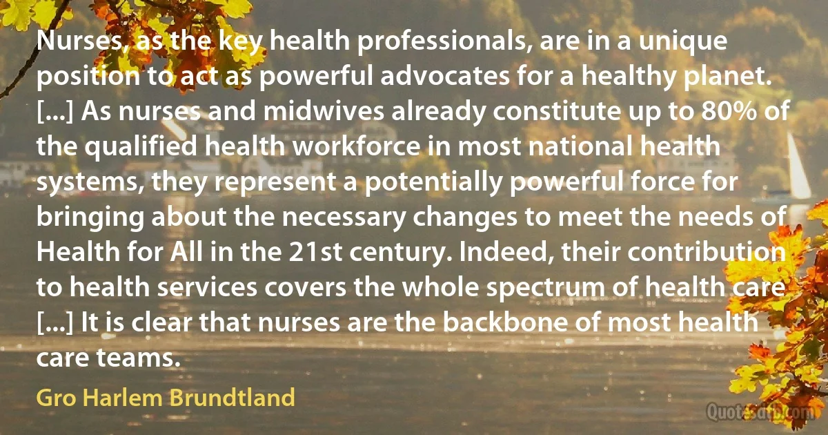 Nurses, as the key health professionals, are in a unique position to act as powerful advocates for a healthy planet. [...] As nurses and midwives already constitute up to 80% of the qualified health workforce in most national health systems, they represent a potentially powerful force for bringing about the necessary changes to meet the needs of Health for All in the 21st century. Indeed, their contribution to health services covers the whole spectrum of health care [...] It is clear that nurses are the backbone of most health care teams. (Gro Harlem Brundtland)