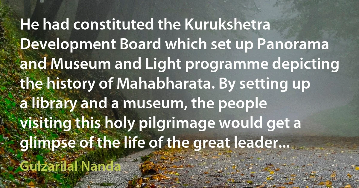 He had constituted the Kurukshetra Development Board which set up Panorama and Museum and Light programme depicting the history of Mahabharata. By setting up a library and a museum, the people visiting this holy pilgrimage would get a glimpse of the life of the great leader... (Gulzarilal Nanda)