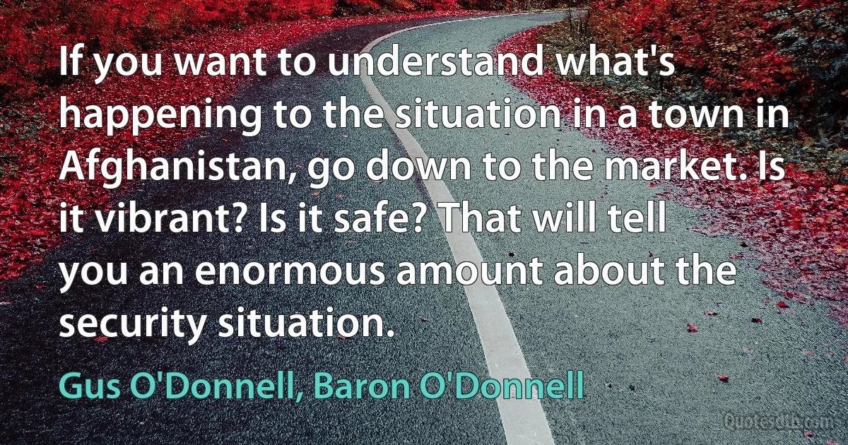 If you want to understand what's happening to the situation in a town in Afghanistan, go down to the market. Is it vibrant? Is it safe? That will tell you an enormous amount about the security situation. (Gus O'Donnell, Baron O'Donnell)