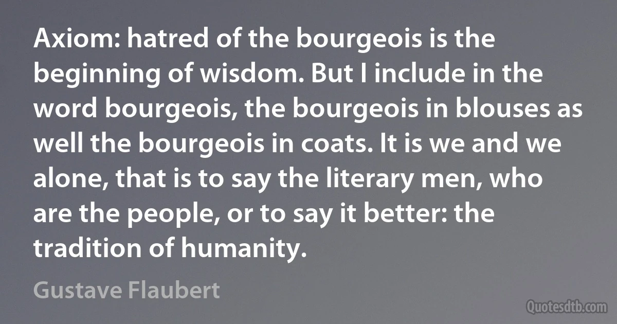 Axiom: hatred of the bourgeois is the beginning of wisdom. But I include in the word bourgeois, the bourgeois in blouses as well the bourgeois in coats. It is we and we alone, that is to say the literary men, who are the people, or to say it better: the tradition of humanity. (Gustave Flaubert)