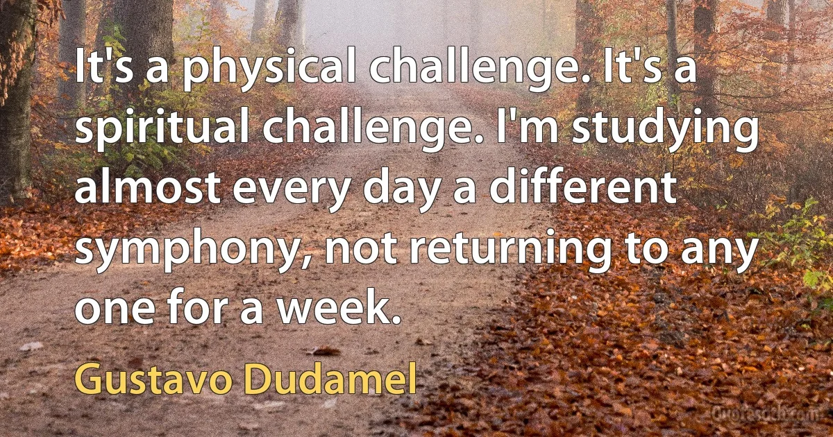 It's a physical challenge. It's a spiritual challenge. I'm studying almost every day a different symphony, not returning to any one for a week. (Gustavo Dudamel)