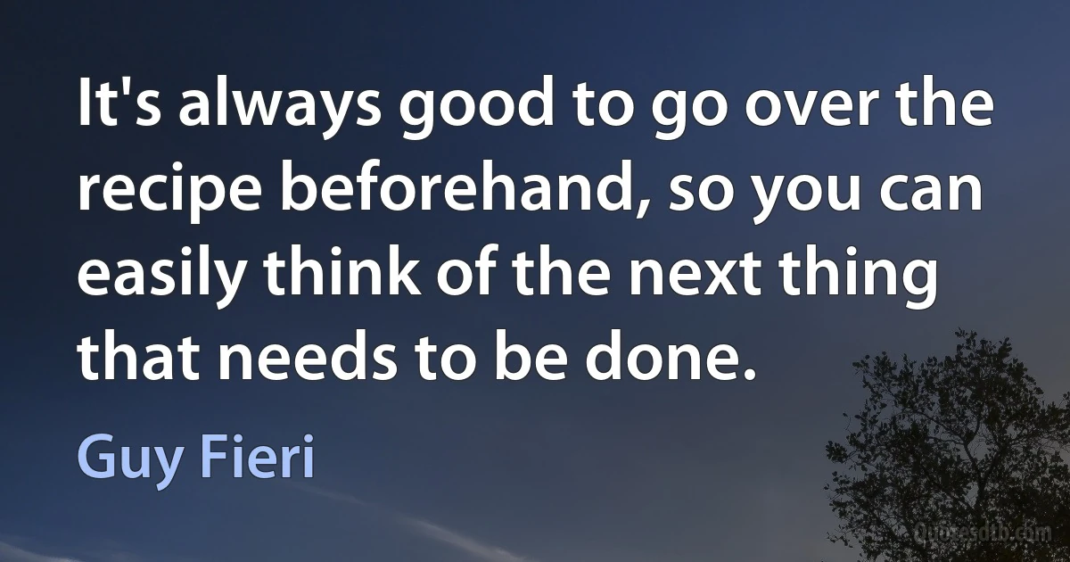 It's always good to go over the recipe beforehand, so you can easily think of the next thing that needs to be done. (Guy Fieri)