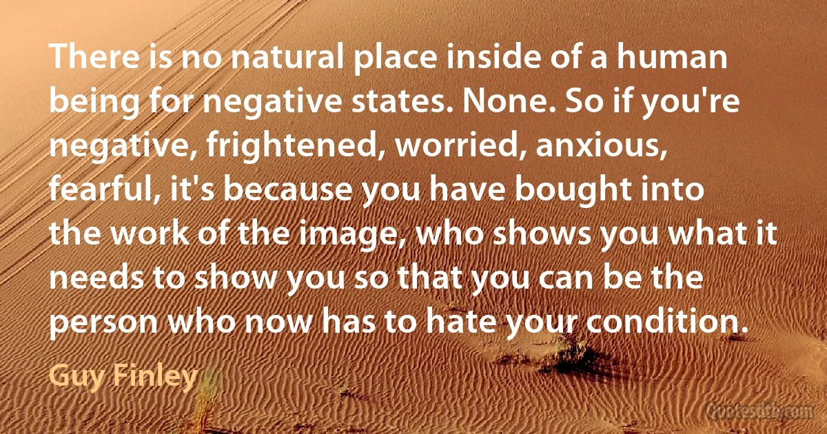 There is no natural place inside of a human being for negative states. None. So if you're negative, frightened, worried, anxious, fearful, it's because you have bought into the work of the image, who shows you what it needs to show you so that you can be the person who now has to hate your condition. (Guy Finley)