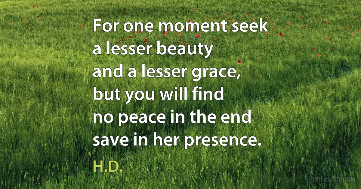 For one moment seek
a lesser beauty
and a lesser grace,
but you will find
no peace in the end
save in her presence. (H.D.)