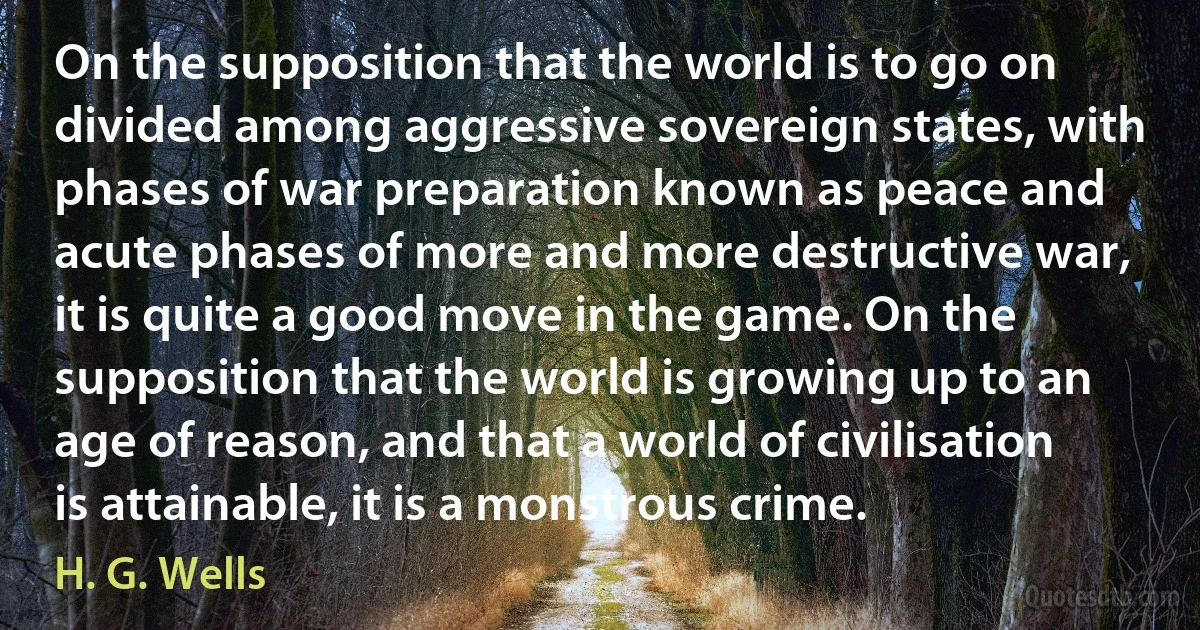 On the supposition that the world is to go on divided among aggressive sovereign states, with phases of war preparation known as peace and acute phases of more and more destructive war, it is quite a good move in the game. On the supposition that the world is growing up to an age of reason, and that a world of civilisation is attainable, it is a monstrous crime. (H. G. Wells)