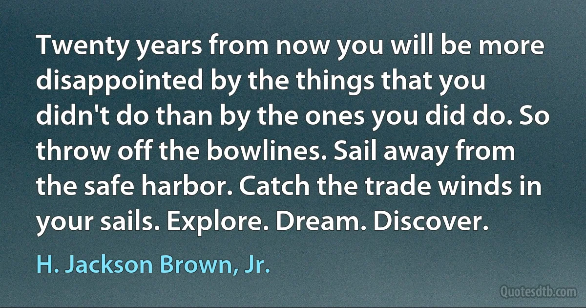 Twenty years from now you will be more disappointed by the things that you didn't do than by the ones you did do. So throw off the bowlines. Sail away from the safe harbor. Catch the trade winds in your sails. Explore. Dream. Discover. (H. Jackson Brown, Jr.)